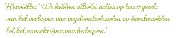 Henriëtte: ‘We hebben allerlei acties op touw gezet: van het verkopen van vogelvoedertaarten op kerstmarkten tot het aanschrijven van bedrijven.’